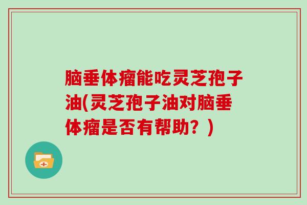 脑垂体瘤能吃灵芝孢子油(灵芝孢子油对脑垂体瘤是否有帮助?)