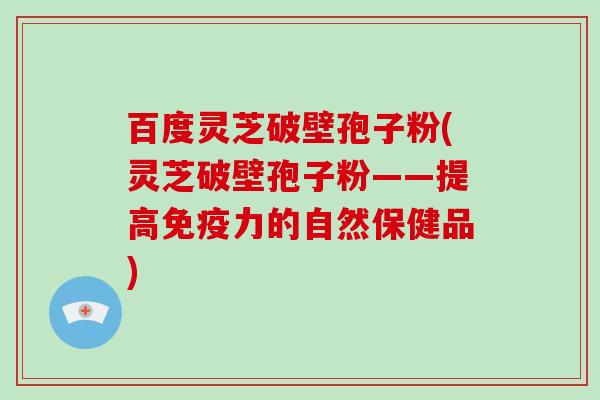 百度灵芝破壁孢子粉(灵芝破壁孢子粉——提高免疫力的自然保健品)