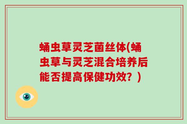 蛹虫草灵芝菌丝体(蛹虫草与灵芝混合培养后能否提高保健功效?)