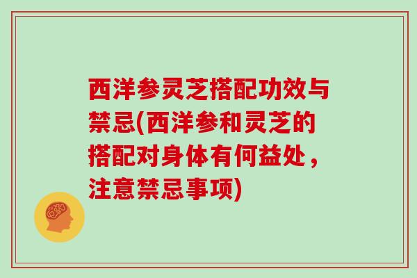 西洋参灵芝搭配功效与禁忌(西洋参和灵芝的搭配对身体有何益处,注意禁忌事项)