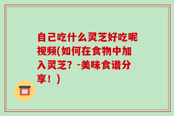 自己吃什么灵芝好吃呢视频(如何在食物中加入灵芝?-美味食谱分享!)