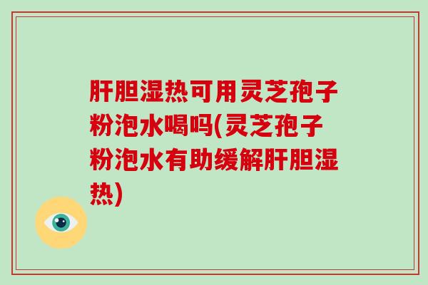 肝胆湿热可用灵芝孢子粉泡水喝吗(灵芝孢子粉泡水有助缓解肝胆湿热)