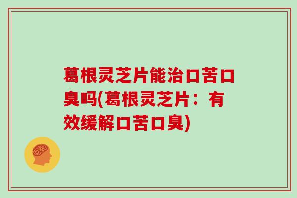 葛根灵芝片能治口苦口臭吗(葛根灵芝片：有效缓解口苦口臭)