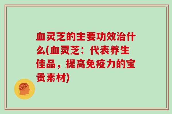 血灵芝的主要功效治什么(血灵芝:代表养生佳品,提高免疫力的宝贵素材)