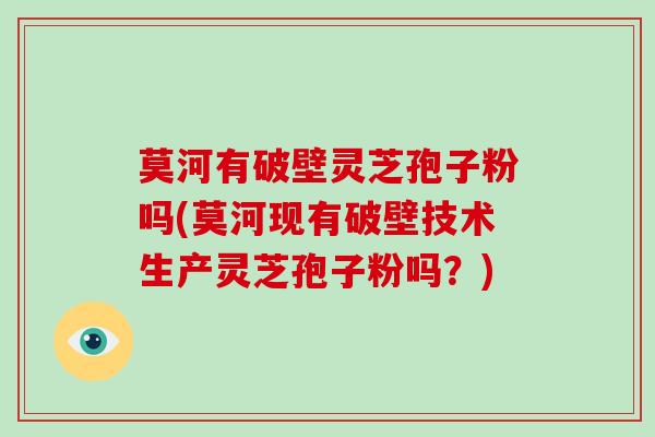 莫河有破壁灵芝孢子粉吗(莫河现有破壁技术生产灵芝孢子粉吗?)