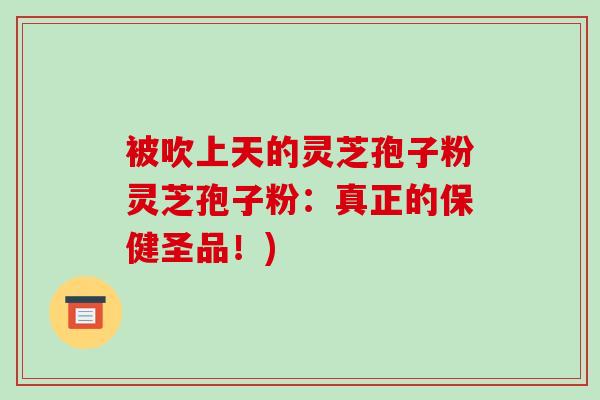 被吹上天的灵芝孢子粉灵芝孢子粉:真正的保健圣品!)