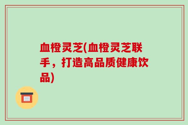 血橙灵芝(血橙灵芝联手,打造高品质健康饮品)