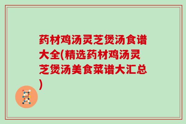 药材鸡汤灵芝煲汤食谱大全(精选药材鸡汤灵芝煲汤美食菜谱大汇总)
