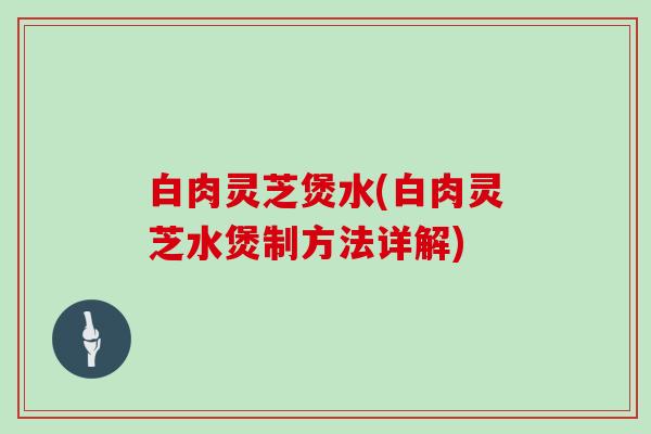 白肉灵芝煲水(白肉灵芝水煲制方法详解)