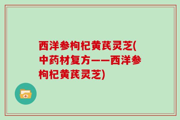西洋参枸杞黄芪灵芝(中药材复方——西洋参枸杞黄芪灵芝)