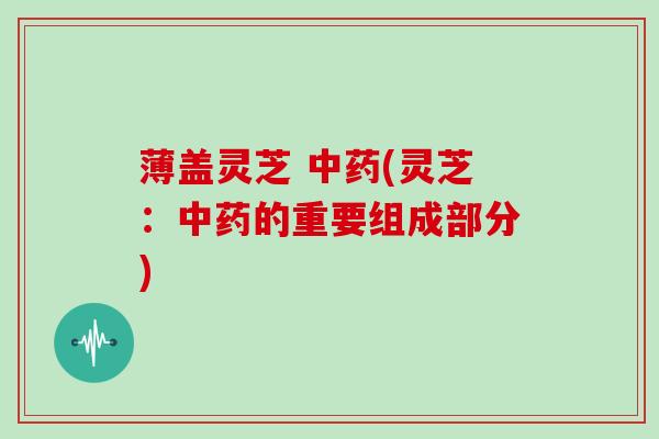 薄盖灵芝 中药(灵芝:中药的重要组成部分)