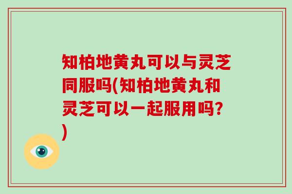 知柏地黄丸可以与灵芝同服吗(知柏地黄丸和灵芝可以一起服用吗?)
