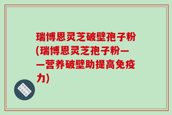 瑞博恩灵芝破壁孢子粉(瑞博恩灵芝孢子粉——营养破壁助提高免疫力)