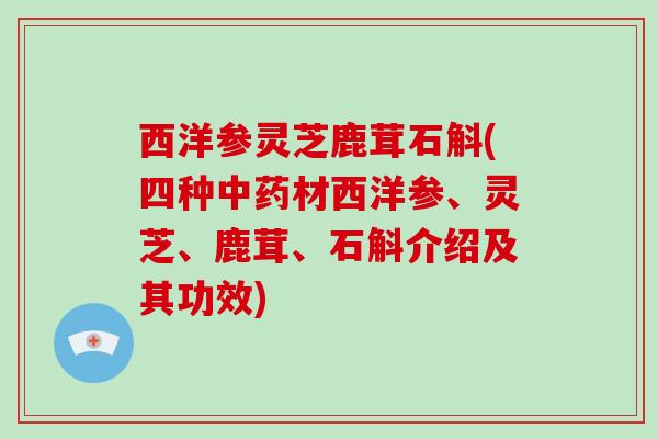 西洋参灵芝鹿茸石斛(四种中药材西洋参、灵芝、鹿茸、石斛介绍及其功效)