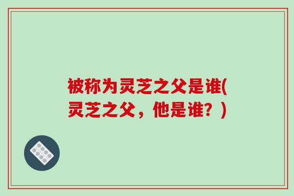 被称为灵芝之父是谁(灵芝之父，他是谁？)