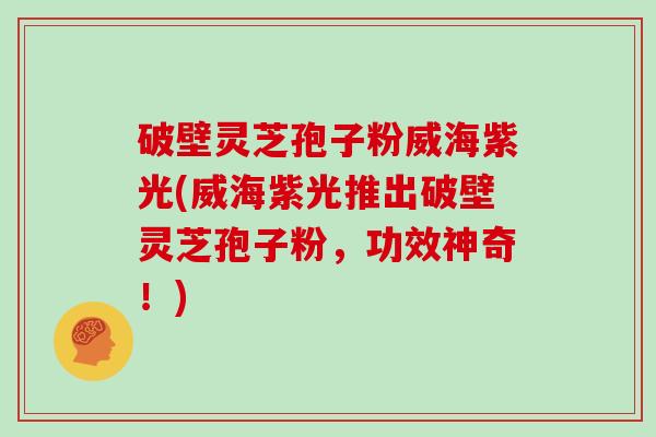 破壁灵芝孢子粉威海紫光(威海紫光推出破壁灵芝孢子粉,功效神奇!)