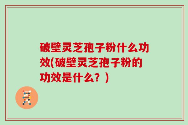 破壁灵芝孢子粉什么功效(破壁灵芝孢子粉的功效是什么?)