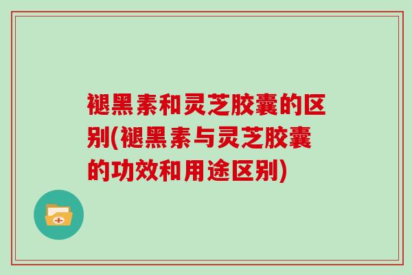 褪黑素和灵芝胶囊的区别(褪黑素与灵芝胶囊的功效和用途区别)