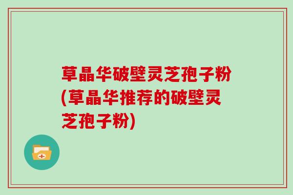 草晶华破壁灵芝孢子粉(草晶华推荐的破壁灵芝孢子粉)
