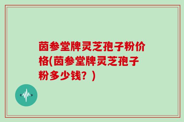 茵参堂牌灵芝孢子粉价格(茵参堂牌灵芝孢子粉多少钱?)