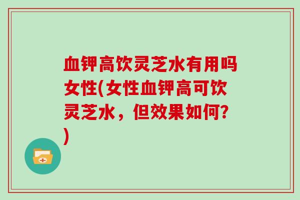 血钾高饮灵芝水有用吗女性(女性血钾高可饮灵芝水,但效果如何?)