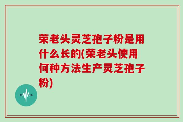荣老头灵芝孢子粉是用什么长的(荣老头使用何种方法生产灵芝孢子粉)