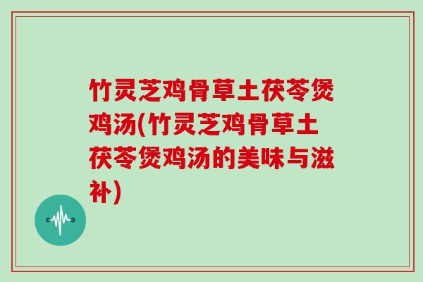 竹灵芝鸡骨草土茯苓煲鸡汤(竹灵芝鸡骨草土茯苓煲鸡汤的美味与滋补)