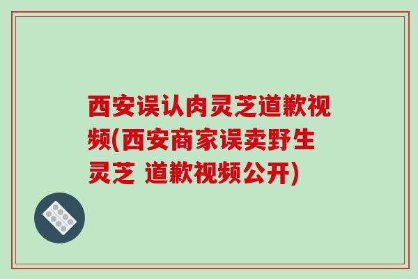 西安误认肉灵芝道歉视频(西安商家误卖野生灵芝 道歉视频公开)