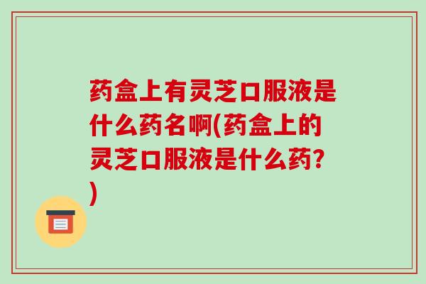药盒上有灵芝口服液是什么药名啊(药盒上的灵芝口服液是什么药?)
