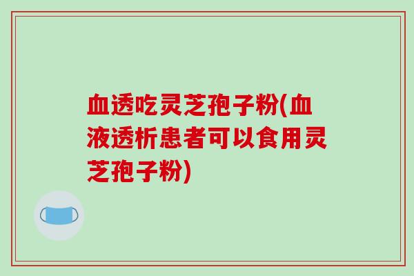 血透吃灵芝孢子粉(血液透析患者可以食用灵芝孢子粉)