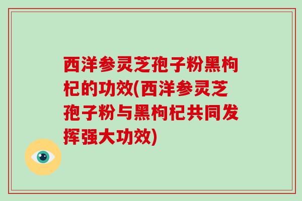 西洋参灵芝孢子粉黑枸杞的功效(西洋参灵芝孢子粉与黑枸杞共同发挥强大功效)
