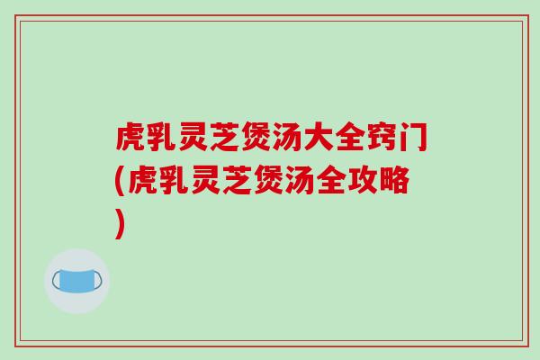 虎乳灵芝煲汤大全窍门(虎乳灵芝煲汤全攻略)