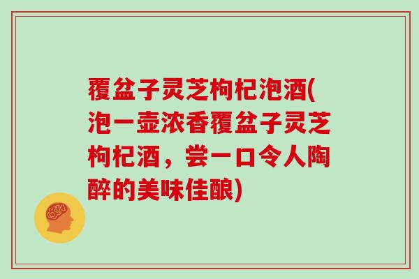 覆盆子灵芝枸杞泡酒(泡一壶浓香覆盆子灵芝枸杞酒,尝一口令人陶醉的美味佳酿)