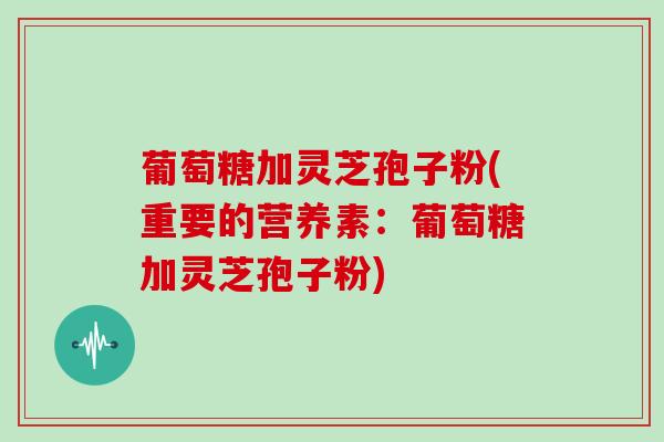 葡萄糖加灵芝孢子粉(重要的营养素:葡萄糖加灵芝孢子粉)