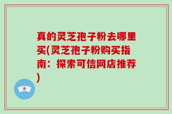 真的灵芝孢子粉去哪里买(灵芝孢子粉购买指南:探索可信网店推荐)