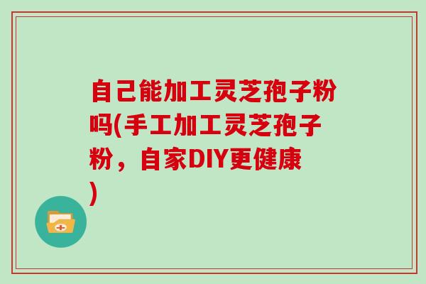 自己能加工灵芝孢子粉吗(手工加工灵芝孢子粉,自家DIY更健康)