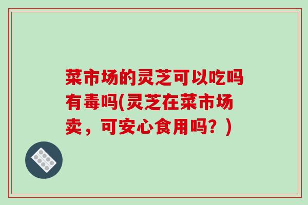 菜市场的灵芝可以吃吗有毒吗(灵芝在菜市场卖,可安心食用吗?)