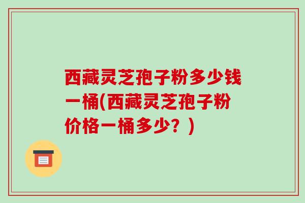 西藏灵芝孢子粉多少钱一桶(西藏灵芝孢子粉价格一桶多少?)