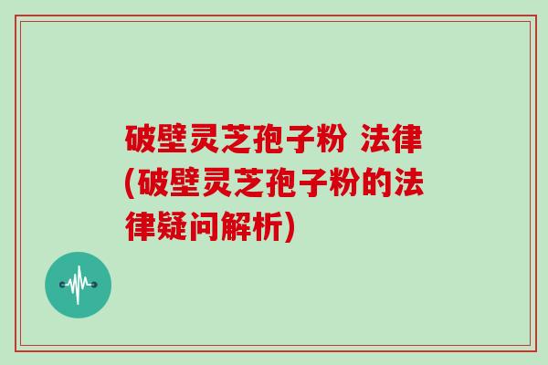 破壁灵芝孢子粉 法律(破壁灵芝孢子粉的法律疑问解析)