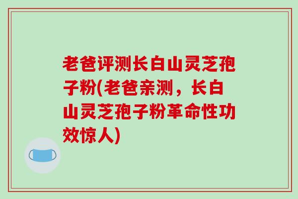 老爸评测长白山灵芝孢子粉(老爸亲测,长白山灵芝孢子粉革命性功效惊人)