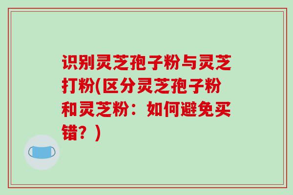 识别灵芝孢子粉与灵芝打粉(区分灵芝孢子粉和灵芝粉:如何避免买错?)