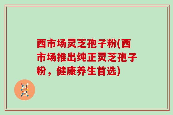西市场灵芝孢子粉(西市场推出纯正灵芝孢子粉，健康养生首选)
