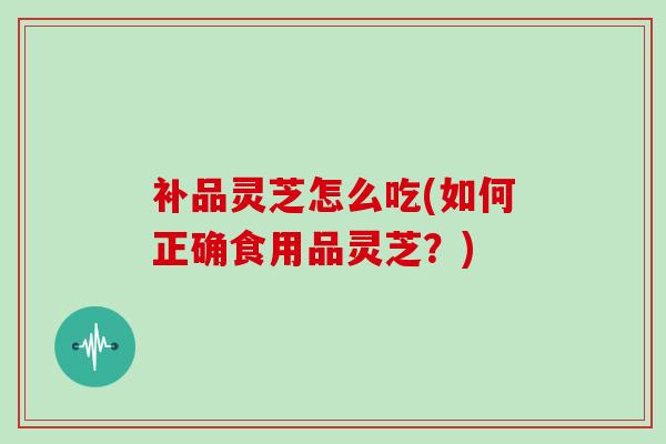 补品灵芝怎么吃(如何正确食用品灵芝?)