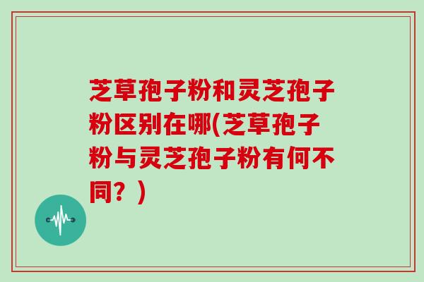 芝草孢子粉和灵芝孢子粉区别在哪(芝草孢子粉与灵芝孢子粉有何不同?)