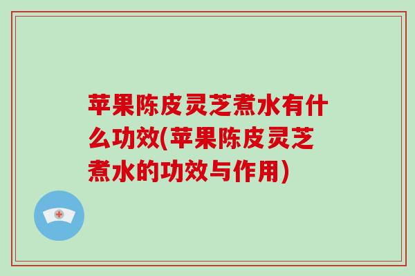 苹果陈皮灵芝煮水有什么功效(苹果陈皮灵芝煮水的功效与作用)