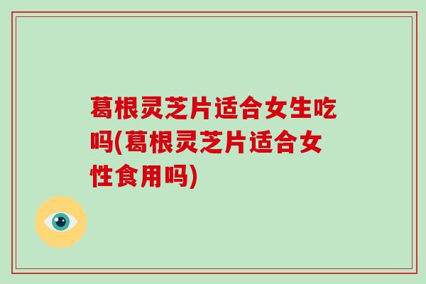 葛根灵芝片适合女生吃吗(葛根灵芝片适合女性食用吗)