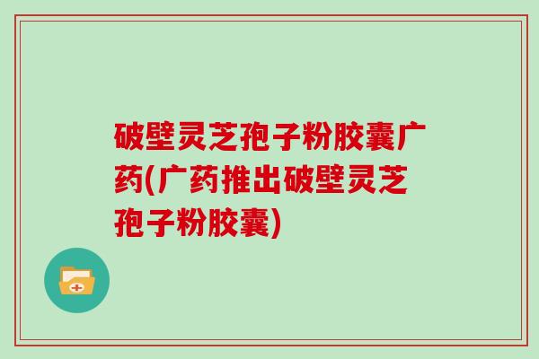 破壁灵芝孢子粉胶囊广药(广药推出破壁灵芝孢子粉胶囊)