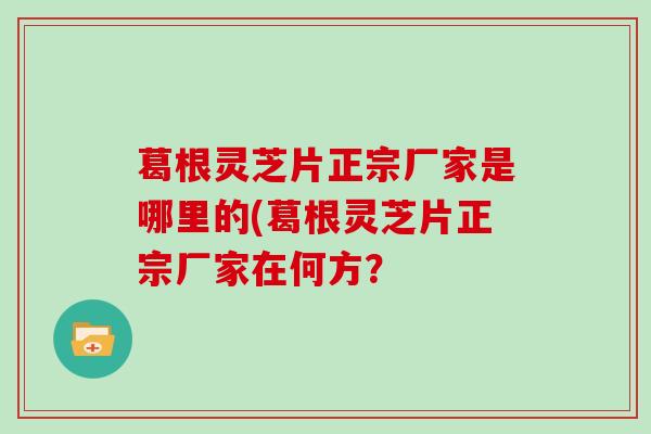 葛根灵芝片正宗厂家是哪里的(葛根灵芝片正宗厂家在何方?