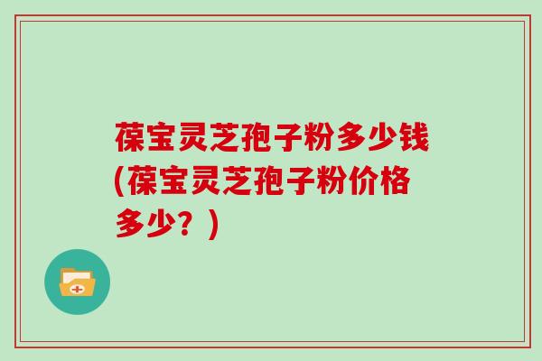 葆宝灵芝孢子粉多少钱(葆宝灵芝孢子粉价格多少?)