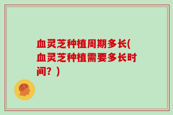 血灵芝种植周期多长(血灵芝种植需要多长时间?)
